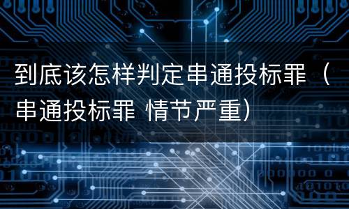 到底该怎样判定串通投标罪（串通投标罪 情节严重）