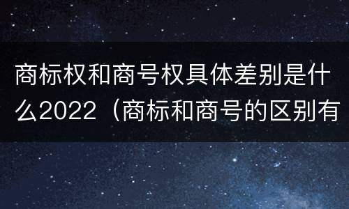 商标权和商号权具体差别是什么2022(商标和商号的区别有哪些?)
