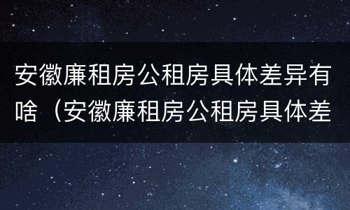 安徽廉租房公租房具体差异有啥（安徽廉租房公租房具体差异有啥不同）