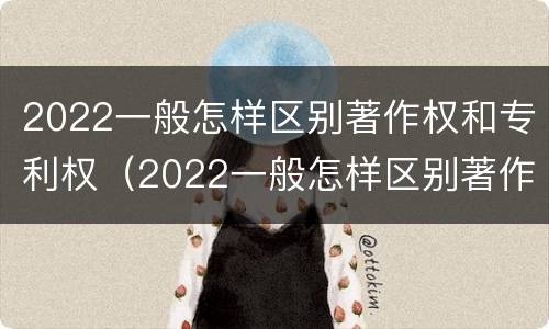 2022一般怎样区别著作权和专利权（2022一般怎样区别著作权和专利权呢）