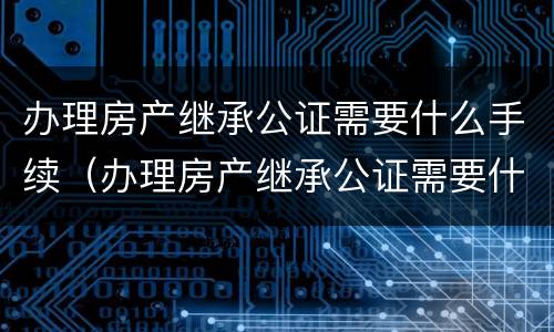 办理房产继承公证需要什么手续（办理房产继承公证需要什么手续怎么办）