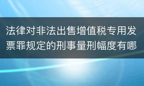 法律对非法出售增值税专用发票罪规定的刑事量刑幅度有哪些