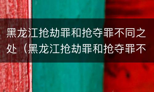 黑龙江抢劫罪和抢夺罪不同之处（黑龙江抢劫罪和抢夺罪不同之处在哪）