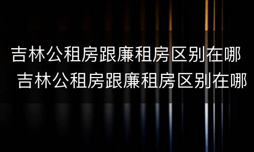 吉林公租房跟廉租房区别在哪 吉林公租房跟廉租房区别在哪儿