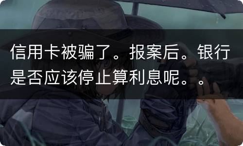 信用卡被骗了。报案后。银行是否应该停止算利息呢。。