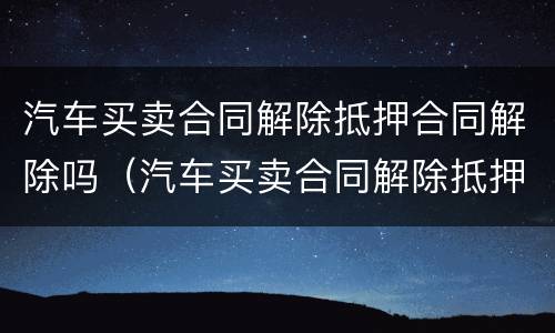 汽车买卖合同解除抵押合同解除吗（汽车买卖合同解除抵押合同解除吗要多久）
