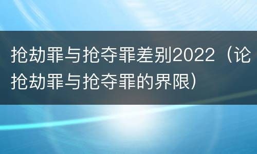 抢劫罪与抢夺罪差别2022（论抢劫罪与抢夺罪的界限）
