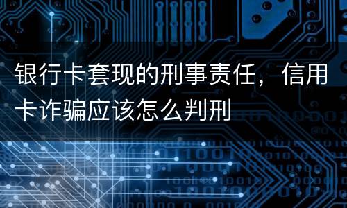 银行卡套现的刑事责任，信用卡诈骗应该怎么判刑