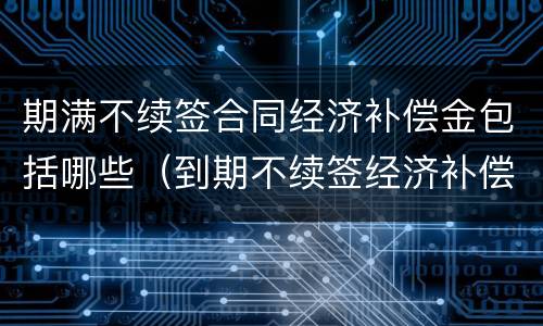 期满不续签合同经济补偿金包括哪些（到期不续签经济补偿）