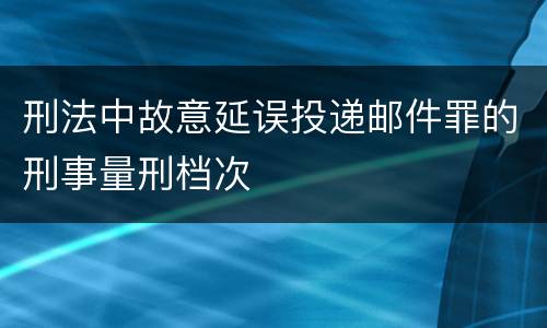 刑法中故意延误投递邮件罪的刑事量刑档次