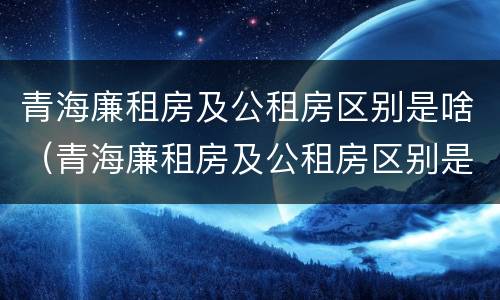 青海廉租房及公租房区别是啥（青海廉租房及公租房区别是啥呀）