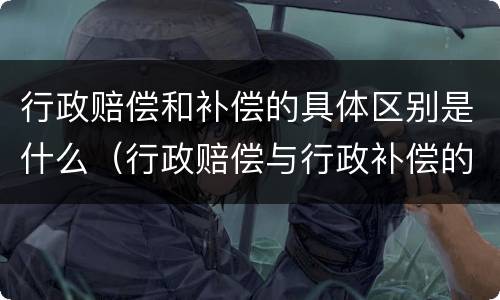 行政赔偿和补偿的具体区别是什么（行政赔偿与行政补偿的区别是什么）