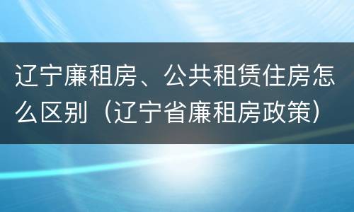 辽宁廉租房、公共租赁住房怎么区别（辽宁省廉租房政策）
