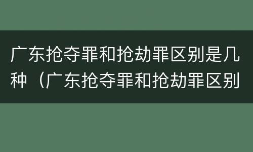 广东抢夺罪和抢劫罪区别是几种（广东抢夺罪和抢劫罪区别是几种形式）