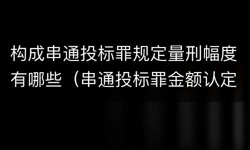 构成串通投标罪规定量刑幅度有哪些（串通投标罪金额认定）