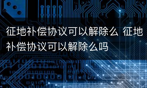 征地补偿协议可以解除么 征地补偿协议可以解除么吗