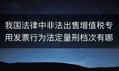 我国法律中非法出售增值税专用发票行为法定量刑档次有哪些