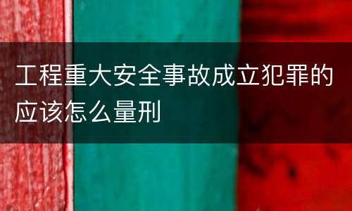 工程重大安全事故成立犯罪的应该怎么量刑