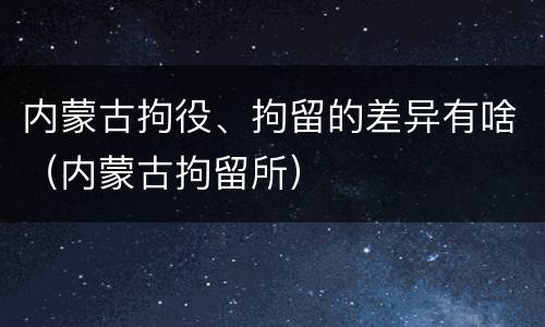 内蒙古拘役、拘留的差异有啥（内蒙古拘留所）