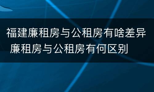 福建廉租房与公租房有啥差异 廉租房与公租房有何区别