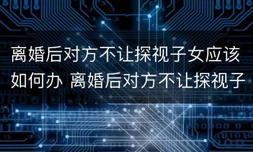 离婚后对方不让探视子女应该如何办 离婚后对方不让探视子女应该如何办理手续
