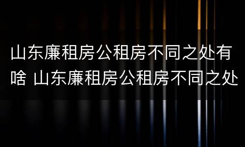 山东廉租房公租房不同之处有啥 山东廉租房公租房不同之处有啥影响