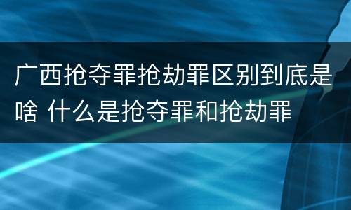广西抢夺罪抢劫罪区别到底是啥 什么是抢夺罪和抢劫罪