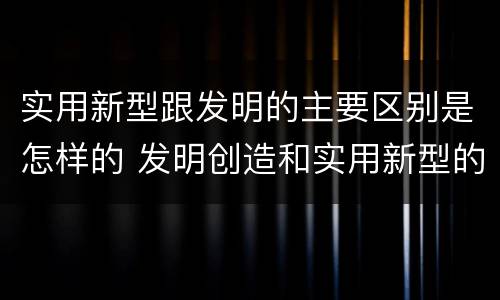 实用新型跟发明的主要区别是怎样的 发明创造和实用新型的区别
