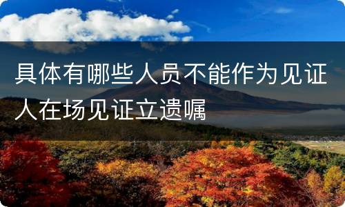 具体有哪些人员不能作为见证人在场见证立遗嘱