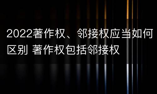 2022著作权、邻接权应当如何区别 著作权包括邻接权
