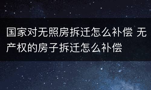 国家对无照房拆迁怎么补偿 无产权的房子拆迁怎么补偿