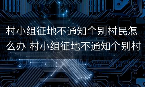 村小组征地不通知个别村民怎么办 村小组征地不通知个别村民怎么办理