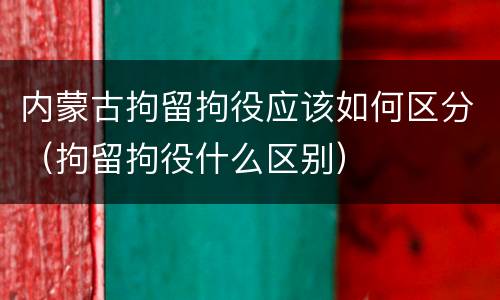 内蒙古拘留拘役应该如何区分（拘留拘役什么区别）