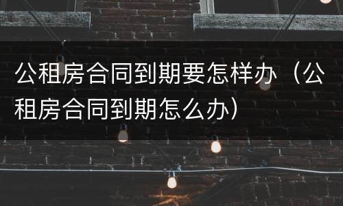 公租房合同到期要怎样办（公租房合同到期怎么办）