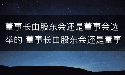 董事长由股东会还是董事会选举的 董事长由股东会还是董事会选举的决议