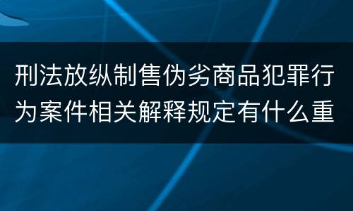 刑法放纵制售伪劣商品犯罪行为案件相关解释规定有什么重要内容