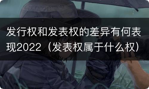 发行权和发表权的差异有何表现2022（发表权属于什么权）