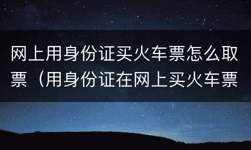 网上用身份证买火车票怎么取票（用身份证在网上买火车票怎么取票）