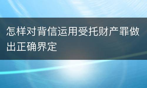 怎样对背信运用受托财产罪做出正确界定
