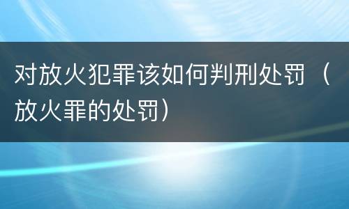 对放火犯罪该如何判刑处罚（放火罪的处罚）