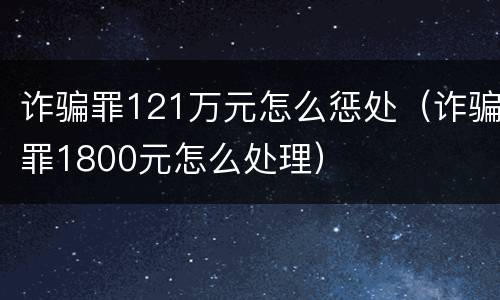 诈骗罪121万元怎么惩处（诈骗罪1800元怎么处理）