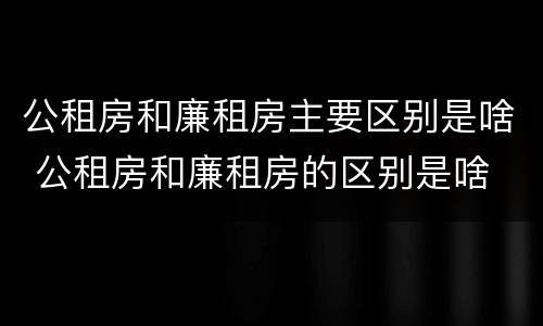 公租房和廉租房主要区别是啥 公租房和廉租房的区别是啥