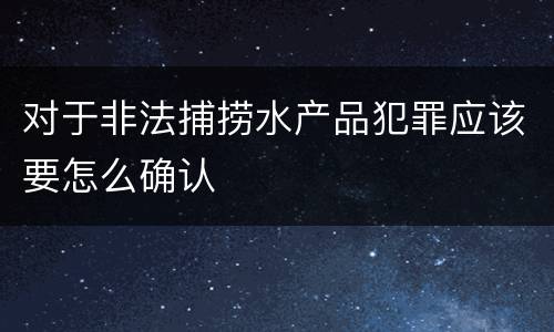 对于非法捕捞水产品犯罪应该要怎么确认