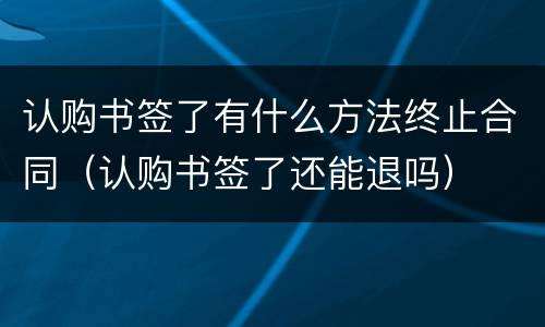 认购书签了有什么方法终止合同（认购书签了还能退吗）