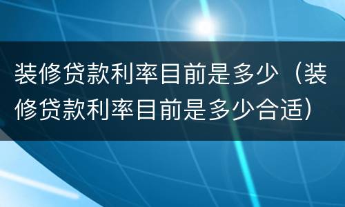 装修贷款利率目前是多少（装修贷款利率目前是多少合适）
