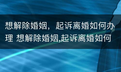 想解除婚姻，起诉离婚如何办理 想解除婚姻,起诉离婚如何办理手续