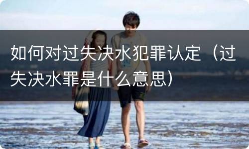 如何对过失决水犯罪认定（过失决水罪是什么意思）