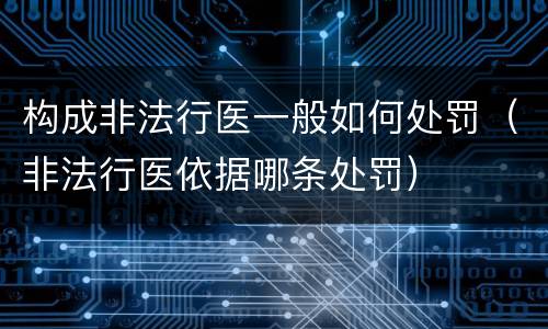 构成非法行医一般如何处罚（非法行医依据哪条处罚）