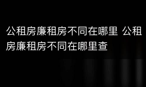 公租房廉租房不同在哪里 公租房廉租房不同在哪里查