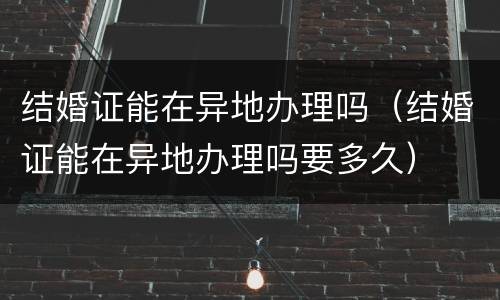 结婚证能在异地办理吗（结婚证能在异地办理吗要多久）